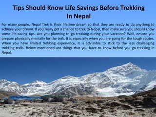 Tips Should Know Life Savings Before Trekking
In Nepal
For many people, Nepal Trek is their lifetime dream so that they are ready to do anything to
achieve your dream. If you really get a chance to trek to Nepal, then make sure you should know
some life-saving tips. Are you planning to go trekking during your vacation? Well, ensure you
prepare physically mentally for the trek. It is especially when you are going for the tough routes.
When you have limited trekking experience, it is advisable to stick to the less challenging
trekking trails. Below mentioned are things that you have to know before you go trekking in
Nepal.
 