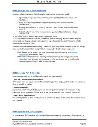 IELTS SPEAKING TIPS
Source: ielts-simon.com
Page: https://www.facebook.com/tuhocIelts8.0 Page 10
IELTS Speaking Part 2: formula phrases
A student asked me whether the following formula is useful for speaking part 2:
• I guess I could begin by saying something about (point 1) and I think I would have
to choose...
• Going on to my next point which is (point 2), I really need to emphasise that
(explain point 2).
• And now with reference to (point 3), the point I want to make here is that (explain
point 3).
• And so finally, if I have time, in answer to the question of (point 4), really I should
mention that...
So, are these 'formula phrases' a good idea? My answer is no!
As an English speaker and ex-examiner, I find these phrases annoying. It's obvious that they are
memorised, and they do not address the question topic. Please don't expect the examiner to be
impressed by this kind of thing.
There are a couple of benefits to learning a formula: it gives your answer some structure, and it might
make you feel more confident during the test. However, the disadvantages are greater:
1.Your focus is on the phrases you have memorised, when it should be on answering
the question with relevant ideas.
2.The examiner thinks that you are using memorised phrases because you are unable
to produce good language spontaneously. In other words, your use of long formula
phrases suggests that your level of English is lower.
IELTS Speaking Part 2: three tips
Here are three quick tips for IELTS speaking part 2 (the short speech):
1. Use the 1 minute preparation time well
Think about how you would answer the question in your own language, then write down as many
ideas as possible in English.
2. Give real examples
Say what you really think, talk about your real life, and give real examples. Examples are really
important; whenever you don't know what to say, give an example from your own experience.
3. Don't worry about grammar
You haven't got time to think about passives or conditionals. Focus on answering the question - ideas
and vocabulary.
IELTS Speaking: use real examples!
To improve your IELTS speaking score, use good examples to extend your answers. Real examples or
 
