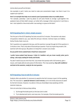 IELTS SPEAKING TIPS
Source: ielts-simon.com
Page: https://www.facebook.com/tuhocIelts8.0 Page 11
stories about yourself are the best.
Use examples in part 2 when you need to make your presentation longer. Use them in part 3 to
support your opinions.
Here's an example that helps me to extend a part 2 presentation about my mobile phone:
"For example, yesterday I used my phone to call some friends to arrange a get-together this
weekend. Some of them didn't answer, so I either left a message in their voicemail or I sent them a
text. I also replied to a few emails while I was waiting in a queue at the bank."
IELTS Speaking Part 1: short, simple answers
The first part of the IELTS Speaking Test lasts around 4 to 5 minutes. The examiner asks about
10 questions related to you, your daily life and your interests. Common topics are hobbies,
family, friends, food, music etc.
Part 1 questions are supposed to be easy, and the examiner must get through all of the questions in
5 minutes or less. That's only about 30 seconds per question. If you try to give long answers, the
examiner will interrupt you. My advice is to keep Part 1 answers very simple:
Do you prefer home-cooked food or food from restaurants?
I prefer home-cooked food because I think it's healthier and you know exactly what you're
eating. I also enjoy cooking for family and friends.
You don't need to say any more than this. Just answer the question with a full sentence, give a
reason, and maybe add one extra piece of information. Then stop speaking. Stop with confidence
and look at the examiner, ready for the next question.
IELTS Speaking: how to talk for 2 minutes
Students often ask whether it's necessary to speak for the full 2 minutes in part 2 of the speaking
test. The instruction is: speak for between 1 and 2 minutes, so it's not strictly necessary to speak
for the full 2 minutes. However, my advice is that you should try to keep speaking until the
examiner stops you.
Here are some tips to help you keep talking:
1. Go through the bullet points on the task card in order.
2. Try to develop each point, even easy ones. For example, if the first bullet point for
 