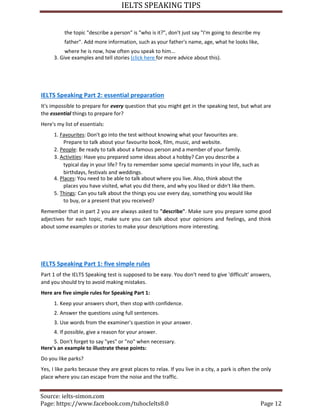 IELTS SPEAKING TIPS
Source: ielts-simon.com
Page: https://www.facebook.com/tuhocIelts8.0 Page 12
the topic "describe a person" is "who is it?", don't just say "I'm going to describe my
father". Add more information, such as your father's name, age, what he looks like,
where he is now, how often you speak to him...
3. Give examples and tell stories (click here for more advice about this).
IELTS Speaking Part 2: essential preparation
It's impossible to prepare for every question that you might get in the speaking test, but what are
the essential things to prepare for?
Here's my list of essentials:
1. Favourites: Don't go into the test without knowing what your favourites are.
Prepare to talk about your favourite book, film, music, and website.
2. People: Be ready to talk about a famous person and a member of your family.
3. Activities: Have you prepared some ideas about a hobby? Can you describe a
typical day in your life? Try to remember some special moments in your life, such as
birthdays, festivals and weddings.
4. Places: You need to be able to talk about where you live. Also, think about the
places you have visited, what you did there, and why you liked or didn't like them.
5. Things: Can you talk about the things you use every day, something you would like
to buy, or a present that you received?
Remember that in part 2 you are always asked to "describe". Make sure you prepare some good
adjectives for each topic, make sure you can talk about your opinions and feelings, and think
about some examples or stories to make your descriptions more interesting.
IELTS Speaking Part 1: five simple rules
Part 1 of the IELTS Speaking test is supposed to be easy. You don't need to give 'difficult' answers,
and you should try to avoid making mistakes.
Here are five simple rules for Speaking Part 1:
1. Keep your answers short, then stop with confidence.
2. Answer the questions using full sentences.
3. Use words from the examiner's question in your answer.
4. If possible, give a reason for your answer.
5. Don't forget to say "yes" or "no" when necessary.
Here's an example to illustrate these points:
Do you like parks?
Yes, I like parks because they are great places to relax. If you live in a city, a park is often the only
place where you can escape from the noise and the traffic.
 