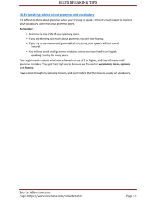 IELTS SPEAKING TIPS
Source: ielts-simon.com
Page: https://www.facebook.com/tuhocIelts8.0 Page 13
IELTS Speaking: advice about grammar and vocabulary
It's difficult to think about grammar when you're trying to speak. I think it's much easier to improve
your vocabulary score than your grammar score.
Remember:
• Grammar is only 25% of your speaking score.
• If you are thinking too much about grammar, you will lose fluency.
• If you try to use memorised grammatical structures, your speech will not sound
'natural'.
• You will not avoid small grammar mistakes unless you have lived in an English
speaking country for many years.
I've taught many students who have achieved a score of 7 or higher, and they all made small
grammar mistakes. They got their high scores because we focused on vocabulary, ideas, opinions
and fluency.
Have a look through my speaking lessons, and you'll notice that the focus is usually on vocabulary.
 