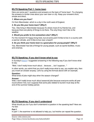 IELTS SPEAKING TIPS
Source: ielts-simon.com
Page: https://www.facebook.com/tuhocIelts8.0 Page 14
IELTS Speaking Part 1: home town
Here are some part 1 questions and answers on the topic of 'home town'. Try changing
the answers to similar ones about your own town or city. Keep your answers short,
simple and direct.
1. Where are you from?
I'm from Manchester, which is a city in the north west of England.
2. Do you like your home town? (Why?)
Yes, I like living in Manchester because it's where most of my friends live, and
because there are plenty of things to do there. The only thing I don't like is the
weather.
3. Would you prefer to live somewhere else? (Why?)
For the moment I'm happy living here, but at some point I'd like to live in a country with
a warmer climate, and I'd like to live near a beach!
4. Do you think your home town is a good place for young people? (Why?)
Yes, Manchester has lots of things for young people, such as sports facilities, music
and cinemas.
IELTS Speaking: if you don't know what to say
In Sunday's lesson I suggested answering in the following way if you don't know what
to say:
"Well, I don't really know much about... because..., but I suppose..."
In other words, you admit that you don't really know what to say, you explain why, then
you invent an answer anyway. Let's try using the formula above with an example.
Question:
What kinds of jobs might stop when the season changes?
Answer:
Well, I don't really know much about seasonal jobs because everyone works all year
round where I live, but I suppose that some jobs related to tourism must stop at the
end of the summer holiday period.
IELTS Speaking: if you don't understand
What should you do if you don't understand a question in the speaking test? Here are
my tips:
Part 1
In part 1, the examiner is not allowed to help you, but he/she can repeat the question.
 