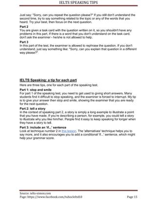 IELTS SPEAKING TIPS
Source: ielts-simon.com
Page: https://www.facebook.com/tuhocIelts8.0 Page 15
Just say: "Sorry, can you repeat the question please?" If you still don't understand the
second time, try to say something related to the topic or any of the words that you
heard. Try your best, then focus on the next question.
Part 2
You are given a task card with the question written on it, so you shouldn't have any
problems in this part. If there is a word that you don't understand on the task card,
don't ask the examiner - he/she is not allowed to help.
Part 3
In this part of the test, the examiner is allowed to rephrase the question. If you don't
understand, just say something like: "Sorry, can you explain that question in a different
way please?"
IELTS Speaking: a tip for each part
Here are three tips, one for each part of the speaking test.
Part 1: stop and smile
For part 1 of the speaking test, you need to get used to giving short answers. Many
students find it difficult to stop speaking, and the examiner is forced to interrupt. My tip
is to give your answer then stop and smile, showing the examiner that you are ready
for the next question.
Part 2: tell a story
In the context of speaking part 2, a story is simply a long example to illustrate a point
that you have made. If you’re describing a person, for example, you could tell a story
to illustrate why you like him/her. People find it easy to keep speaking for longer when
they have a story to tell.
Part 3: include an ‘if...’ sentence
Look at technique number 2 in this lesson. The 'alternatives' technique helps you to
say more, and it also encourages you to add a conditional 'if...' sentence, which might
help your grammar score.
 