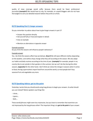 IELTS SPEAKING TIPS
Source: ielts-simon.com
Page: https://www.facebook.com/tuhocIelts8.0 Page 2
quality of news coverage would suffer because there would be fewer professional
journalists.(example?) We would have to rely, for example, on unpaid bloggers who do not have
the budgets to carry out detailed research before they write an article.
IELTS Speaking Part 3: longer answers
Do you remember my advice about how to give longer answers in part 3?
• Answer the question directly
• Ask yourself why or how (and explain in detail)
• Give an example
• Mention an alternative or opposite answer
Example question
Do you think the seasons still influence people's behaviour?
Example answer
Yes, I do think the seasons affect how we behave. (how?) We still wear different clothes depending
on the weather, and clothes shops change what they sell according to the season. We also adapt
our habits and daily routines according to the time of year. (example) For example, people in my
country like to eat outside in their gardens in the summer, but we can't do that during the other
seasons. (opposite) On the other hand, I don't think we notice the change in seasons when it comes
to food; the big supermarkets import food from around the world, so most people don't buy
seasonal fruit and vegetables any more.
IELTS Speaking Advice: get to the point
Yesterday I wrote that you should avoid using long phrases to begin your answers. So what should
you use instead? Native speakers say things like:
- I think...
- I guess...
- Well,...
These words/phrases might seem less impressive, but you have to remember that examiners are
not impressed by the long phrases either! The important thing is to get to the point of your answer.
 