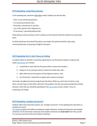 IELTS SPEAKING TIPS
Source: ielts-simon.com
Page: https://www.facebook.com/tuhocIelts8.0 Page 3
IELTS Speaking: avoid these phrases
In the speaking test, examiners don't like it when students use phrases like:
- That's a very interesting question...
- It is my personal opinion that...
- Personally, I would have to say that...
- I am of the opinion that it depends on...
- To be honest, I personally believe that...
These phrases sound unnatural, and it is obvious to the examiner that the student has memorised
them.
So what should you do instead? My advice: just answer the question directly. Stop using
memorised phrases, and just get straight to the point.
IELTS Speaking Part 2: don't focus on linking
A student asked me whether it would be a good idea to use the phrases below to organise last
week's description of a market:
1. I would like to start with the first point which is where the market is.
2. Going on to my next point which is what the market sells, well...
3. With reference to the question of how big the market is, well...
4. As a final point, I would like to explain why I enjoy to visiting it.
Personally I do not recommend using phrases like these. While you won't lose marks for using
them, you won't gain marks either. But here's the problem: the time you spend saying these linking
phrases is time that you should be spending on the real content of your answer. Focus on
answering, not linking!
IELTS Speaking: complex structures?
Students often worry that they need to use "complex structures" in the speaking test. But what is a
complex structure?
This website explains the difference between simple sentences, compound sentences and complex
sentences. You'll notice that compound and complex sentences are much easier than they sound!
I'm sure you use them all the time without realising it.
 