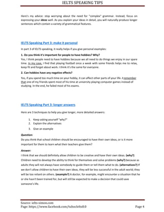 IELTS SPEAKING TIPS
Source: ielts-simon.com
Page: https://www.facebook.com/tuhocIelts8.0 Page 4
Here's my advice: stop worrying about the need for "complex" grammar. Instead, focus on
expressing your ideas well. As you explain your ideas in detail, you will naturally produce longer
sentences which contain a variety of grammatical features.
IELTS Speaking Part 3: make it personal
In part 3 of IELTS speaking, it really helps if you give personal examples:
1. Do you think it's important for people to have hobbies? Why?
Yes, I think people need to have hobbies because we all need to do things we enjoy in our spare
time. In my case, I find that playing football once a week with some friends helps me to relax,
keep fit and forget about work. I think it's the same for everyone.
2. Can hobbies have any negative effects?
Yes, if you spend too much time on your hobby, it can affect other parts of your life. I remember
that one of my friends spent most of his time at university playing computer games instead of
studying. In the end, he failed most of his exams.
IELTS Speaking Part 3: longer answers
Here are 3 techniques to help you give longer, more detailed answers:
1. Keep asking yourself "why?"
2. Explain the alternatives
3. Give an example
Question:
Do you think that school children should be encouraged to have their own ideas, or is it more
important for them to learn what their teachers give them?
Answer:
I think that we should definitely allow children to be creative and have their own ideas. (why?)
Children need to develop the ability to think for themselves and solve problems (why?) because as
adults they will not always have somebody to guide them or tell them what to do. (alternatives?) If
we don't allow children to have their own ideas, they will be less successful in the adult world; they
will be too reliant on others. (example?) A doctor, for example, might encounter a situation that he
or she hasn't been trained for, but will still be expected to make a decision that could save
someone's life.
 