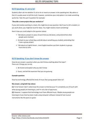 IELTS SPEAKING TIPS
Source: ielts-simon.com
Page: https://www.facebook.com/tuhocIelts8.0 Page 5
IELTS Speaking: it's ok to lie!
Students often ask me whether it's ok to lie or invent an answer in the speaking test. My advice is
that it's usually easier to tell the truth; however, sometimes your only option is to make something
up (to lie). Take this part 2 question for example:
"Describe a team project that you worked on"
If your job involves working in a team, this might be an easy question. But if you're still a student, or
you work alone, you might be stuck for ideas. You might need to invent something!
Here's how you could adapt to the question above:
• Talk about a project or piece of work that you did alone, and pretend that other
people were involved.
• Go back to your school days and talk about something you studied, pretending that
it was a group project.
• Talk about an English lesson - most English teachers put their students in groups
from time to time.
IELTS Speaking: if you don't know the answer
How do you answer a question when you don't know anything about the topic?
There are 2 things you can do:
1. Be honest and explain why you don't know
2. Guess, and tell the examiner that you are guessing
Example question:
How has technology affected the kinds of music that young people listen to?
My answer, using both tips above:
(1) To be honest I don't really know the answer to that because I'm completely out of touch with
what young people are listening to, and I'm not a fan of pop music.
(2) However, I suppose that technology must have affected music. Maybe young people are
listening to music that has been made using computer software instead of real musical
instruments like the piano or guitar.
 