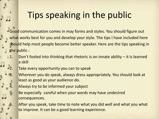 Tips speaking in the public
Good communication comes in may forms and styles. You should figure out
what works best for you and develop your style. The tips I have included here
should help most people become better speaker. Here are the tips speaking in
the public :
1. Don’t fooled into thinking that rhetoric is on innate ability – it is learned
     a skill
2. Take every opportunity you can to speak
3. Wherever you do speak, always dress appropriately. You should look at
     least as good as your audience do.
4. Always try to be informed your subject
5. Be especially careful when your words may have undesired
     consequences.
6. After you speak, take time to note what you did well and what you what
     to improve. It can be a good learning experience.
 