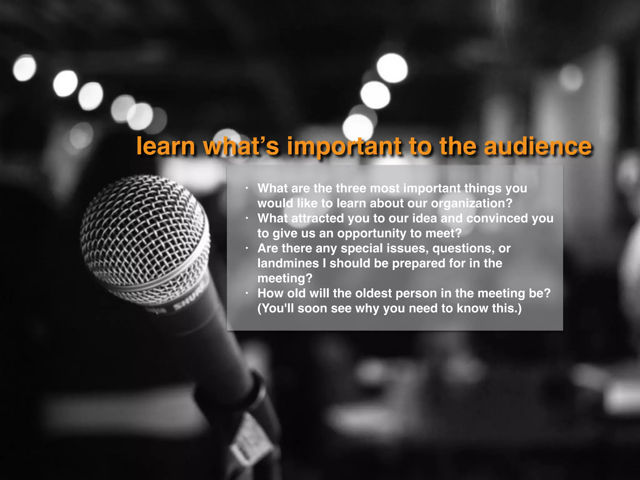 learn what’s important to the audience
• What are the three most important things you
would like to learn about our organization?
• What attracted you to our idea and convinced you
to give us an opportunity to meet?
• Are there any special issues, questions, or
landmines I should be prepared for in the
meeting?
• How old will the oldest person in the meeting be?
(You'll soon see why you need to know this.)
 
