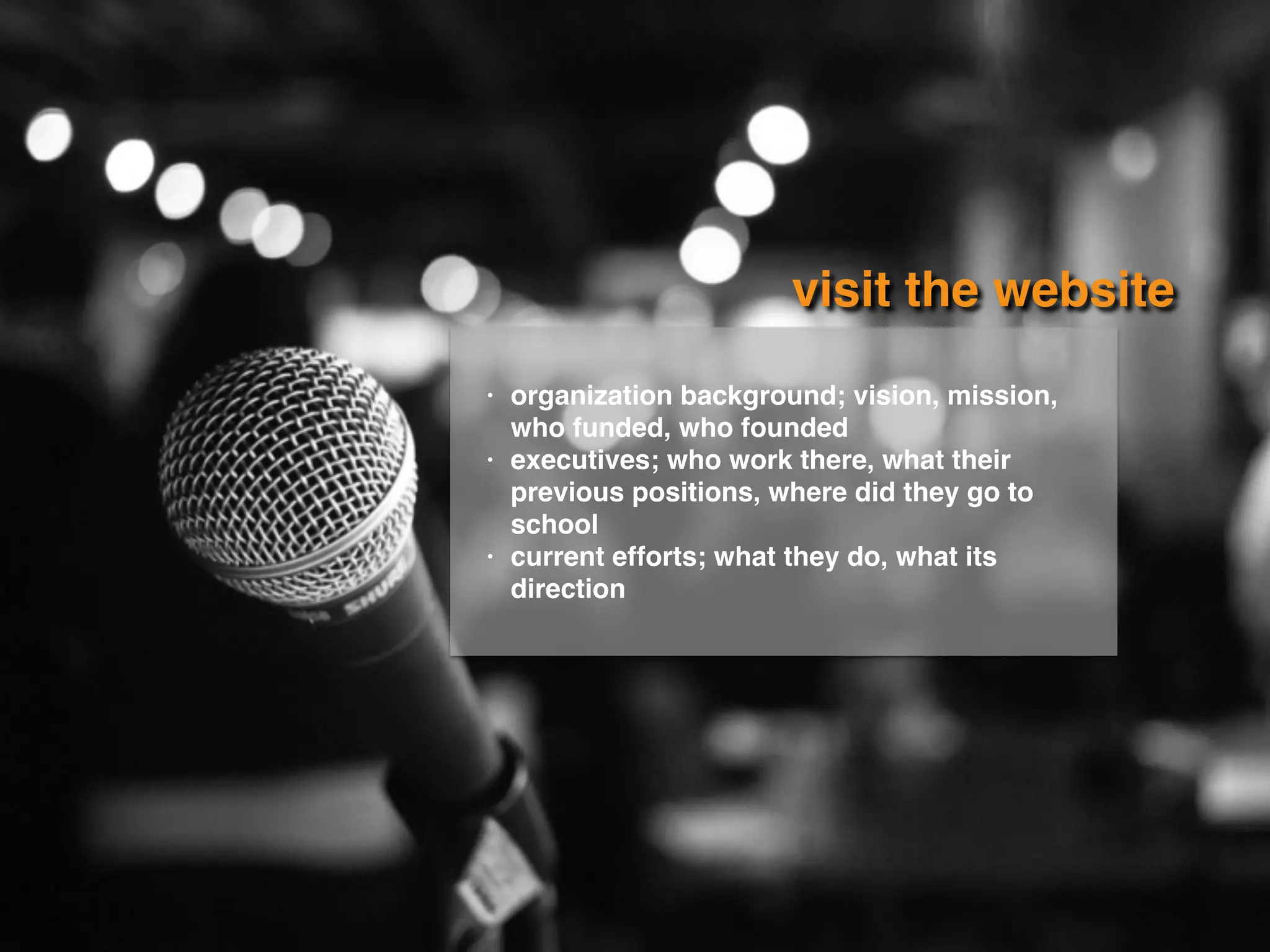 visit the website
• organization background; vision, mission,
who funded, who founded
• executives; who work there, what their
previous positions, where did they go to
school
• current efforts; what they do, what its
direction
 