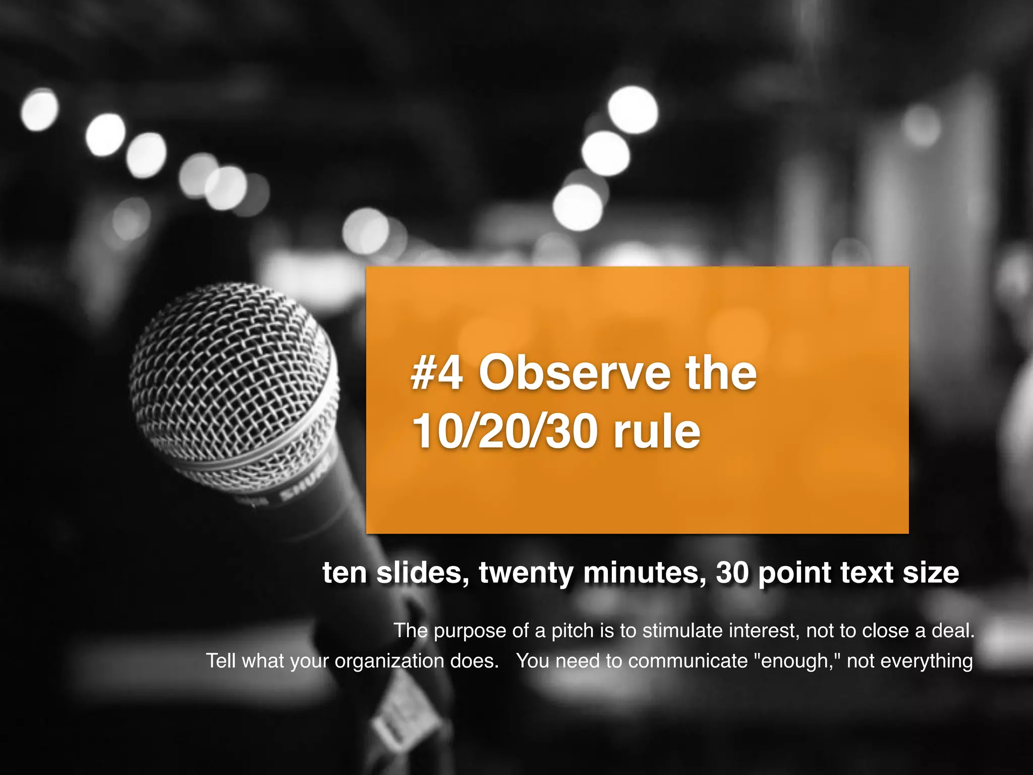 #4 Observe the
10/20/30 rule
ten slides, twenty minutes, 30 point text size
You need to communicate "enough," not everything
The purpose of a pitch is to stimulate interest, not to close a deal.
Tell what your organization does.
 