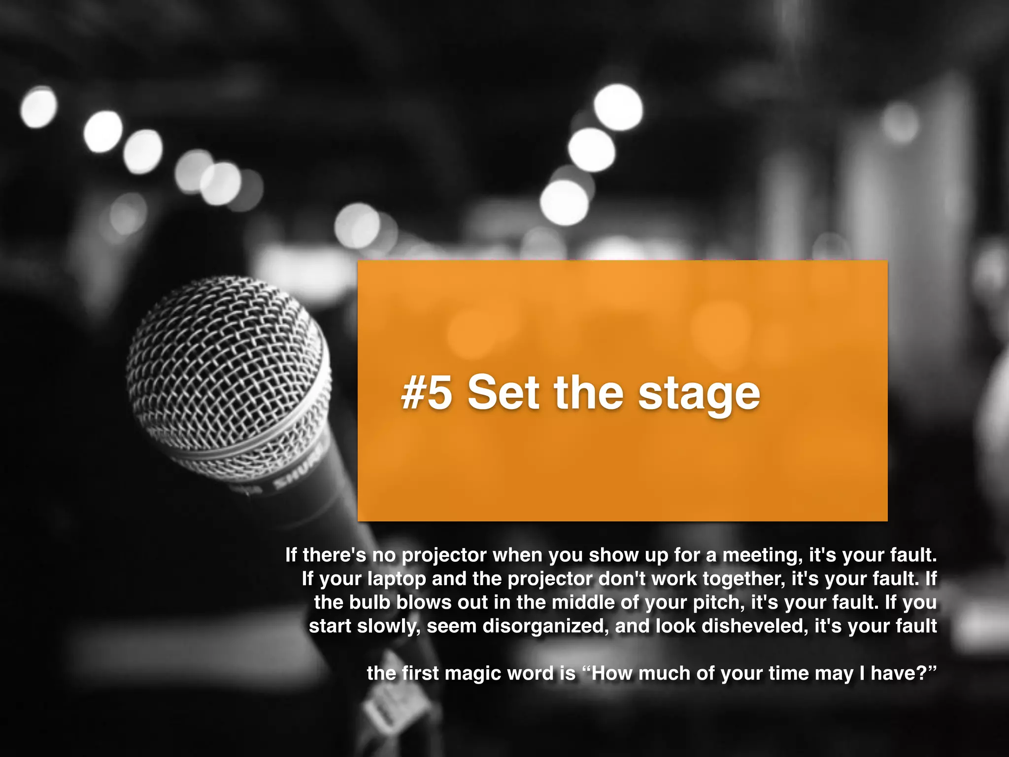 #5 Set the stage
If there's no projector when you show up for a meeting, it's your fault.
If your laptop and the projector don't work together, it's your fault. If
the bulb blows out in the middle of your pitch, it's your fault. If you
start slowly, seem disorganized, and look disheveled, it's your fault
the ﬁrst magic word is “How much of your time may I have?”
 