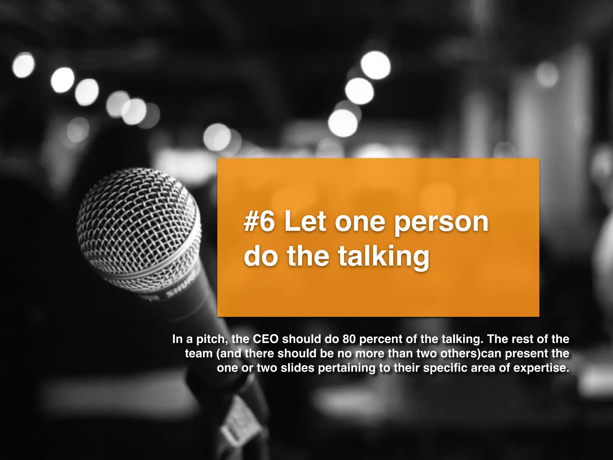 #6 Let one person
do the talking
In a pitch, the CEO should do 80 percent of the talking. The rest of the
team (and there should be no more than two others)can present the
one or two slides pertaining to their speciﬁc area of expertise.
 