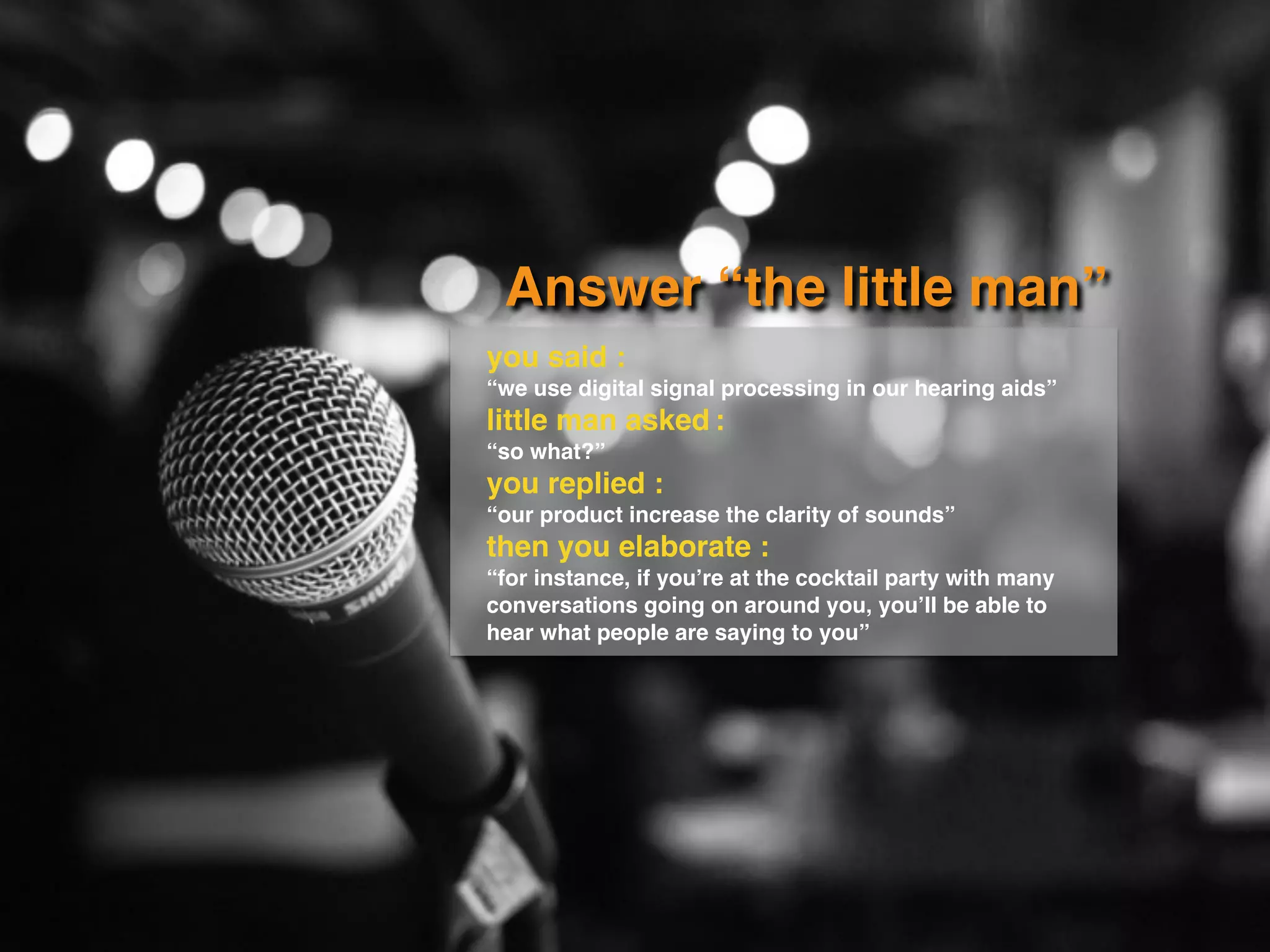 Answer “the little man”
you said :
“we use digital signal processing in our hearing aids”
little man asked :
“so what?”
you replied :
“our product increase the clarity of sounds”
then you elaborate :
“for instance, if you’re at the cocktail party with many
conversations going on around you, you’ll be able to
hear what people are saying to you”
 