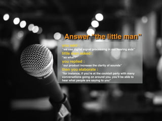 Answer “the little man”
you said :
“we use digital signal processing in our hearing aids”
little man asked :
“so what?”
you replied :
“our product increase the clarity of sounds”
then you elaborate :
“for instance, if you’re at the cocktail party with many
conversations going on around you, you’ll be able to
hear what people are saying to you”
 