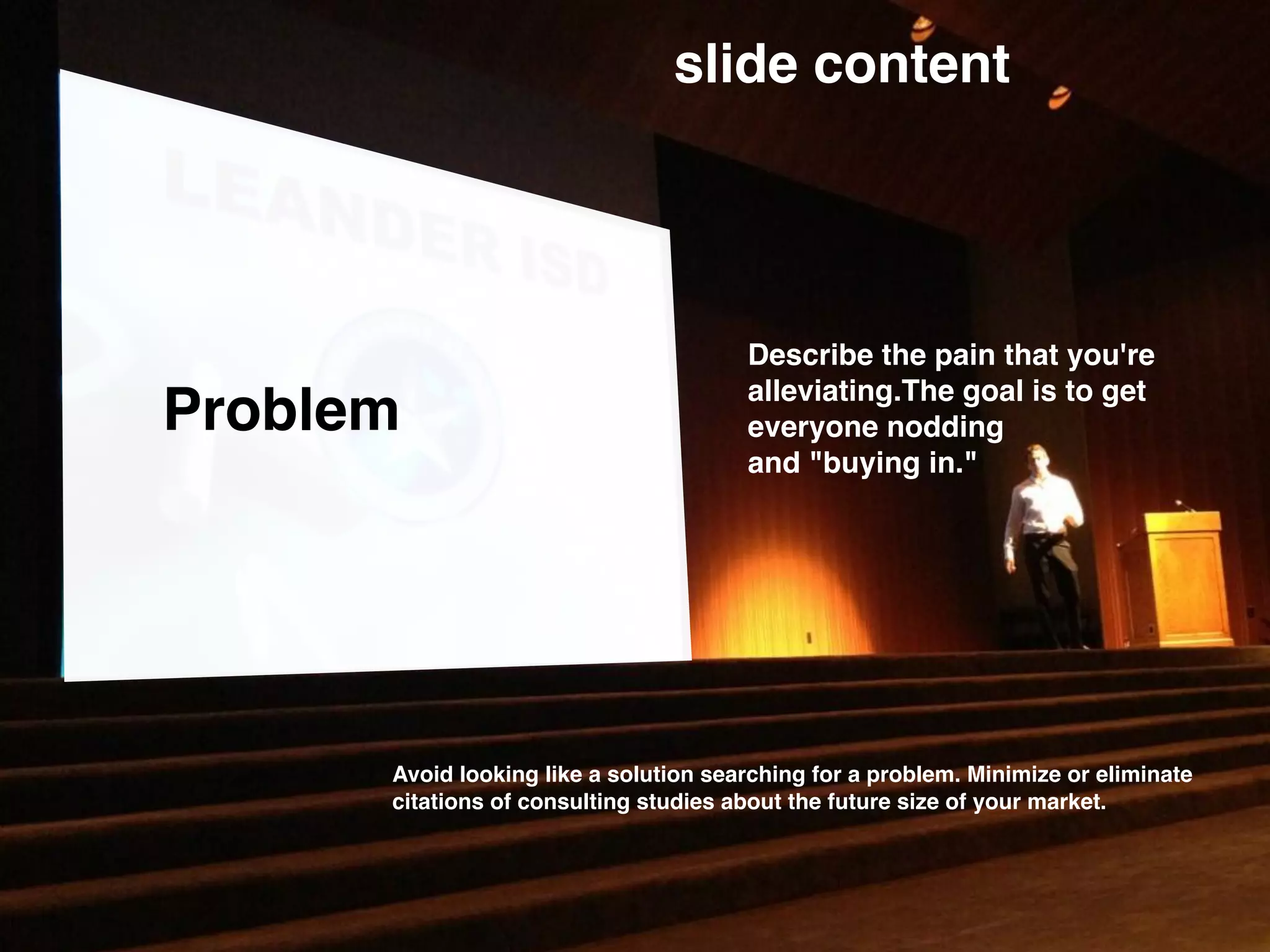 Problem
slide content
Describe the pain that you're
alleviating.The goal is to get
everyone nodding
and "buying in."
Avoid looking like a solution searching for a problem. Minimize or eliminate
citations of consulting studies about the future size of your market.
 