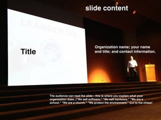 Title
slide content
Organization name; your name
and title; and contact information.
The audience can read the slide—this is where you explain what your
organization does. ("We sell software." "We sell hardware." "We are a
school." "We are a church." "We protect the environment." Cut to the chase!
 