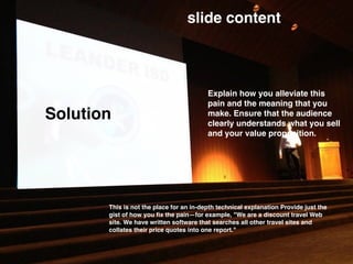 Solution
slide content
Explain how you alleviate this
pain and the meaning that you
make. Ensure that the audience
clearly understands what you sell
and your value proposition.
This is not the place for an in-depth technical explanation Provide just the
gist of how you ﬁx the pain—for example, "We are a discount travel Web
site. We have written software that searches all other travel sites and
collates their price quotes into one report."
 
