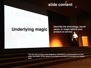 Underlying magic
slide content
Describe the technology, secret
sauce, or magic behind your
product or service
The less text and the more diagrams, schematics, and ﬂowcharts on this
slide, the better. White papers and objective proofs of concepts are helpful
here
 