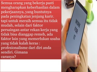 Semua orang yang bekerja pasti
mengharapkan keberhasilan dalam
pekerjaannya, yang buntutnya
pada peningkatan jenjang karir.
tapi untuk meraih semua itu tidak
mudah, selain dari faktor
persaingan antar rekan kerja yang
tidak bisa dianggap remeh, ada
faktor lain yang memerlukan usaha
yang tidak kalah keras :
profesionalisme dari diri anda
sendiri. Gimana
caranya?
 