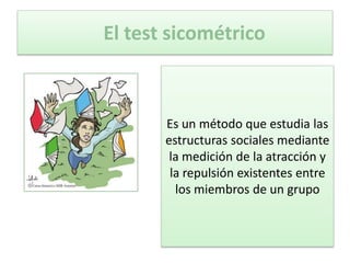 El test sicométrico



       Es un método que estudia las
       estructuras sociales mediante
        la medición de la atracción y
        la repulsión existentes entre
         los miembros de un grupo
 