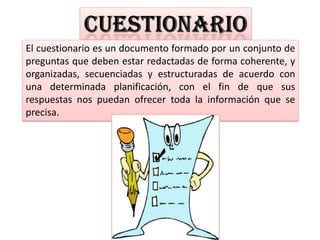 El cuestionario es un documento formado por un conjunto de
preguntas que deben estar redactadas de forma coherente, y
organizadas, secuenciadas y estructuradas de acuerdo con
una determinada planificación, con el fin de que sus
respuestas nos puedan ofrecer toda la información que se
precisa.
 