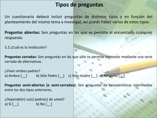 Tipos de preguntas
Un cuestionario deberá incluir preguntas de distintos tipos y en función del
planteamiento del mismo tema a investigar, así puede haber varios de estos tipos:

Preguntas abiertas: Son preguntas en las que se permite al encuestado cualquier
respuesta.

5.2 ¿Cuál es la institución?

Preguntas cerradas: Son preguntas en las que sólo se permite contestar mediante una serie
cerrada de alternativas.

¿Viven ambos padres?
a) Ambos [__]     b) Sólo Padre [__]   c) Sólo madre [__] d) Ninguno [__]

Preguntas semi-abiertas (o semi-cerradas): Son preguntas de características intermedias
entre los dos tipos anteriores,

¿Depende(n) su(s) padre(s) de usted?
a) Sí [__]         b) No [__]
 