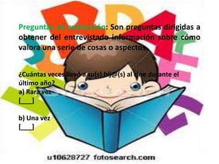 Preguntas de evaluación: Son preguntas dirigidas a
obtener del entrevistado información sobre cómo
valora una serie de cosas o aspectos.


¿Cuántas veces llevó a su(s) hij@(s) al cine durante el
último año?
a) Rara vez
[___]

b) Una vez
[___]
 