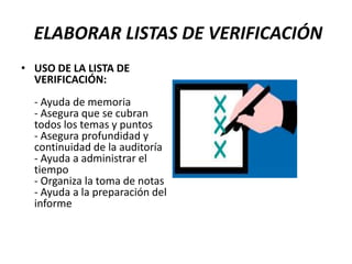 ELABORAR LISTAS DE VERIFICACIÓN
• USO DE LA LISTA DE
  VERIFICACIÓN:
  - Ayuda de memoria
  - Asegura que se cubran
  todos los temas y puntos
  - Asegura profundidad y
  continuidad de la auditoría
  - Ayuda a administrar el
  tiempo
  - Organiza la toma de notas
  - Ayuda a la preparación del
  informe
 