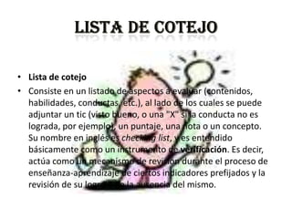 • Lista de cotejo
• Consiste en un listado de aspectos a evaluar (contenidos,
  habilidades, conductas, etc.), al lado de los cuales se puede
  adjuntar un tic (visto bueno, o una "X" si la conducta no es
  lograda, por ejemplo), un puntaje, una nota o un concepto.
  Su nombre en inglés es checking list, y es entendido
  básicamente como un instrumento de verificación. Es decir,
  actúa como un mecanismo de revisión durante el proceso de
  enseñanza-aprendizaje de ciertos indicadores prefijados y la
  revisión de su logro o de la ausencia del mismo.
 