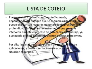LISTA DE COTEJO
• Puede evaluar cualitativa o cuantitativamente,
  dependiendo del enfoque que se le quiera asignar. O bien,
  puede evaluar con mayor o menor grado de precisión o de
  profundidad. También es un instrumento que permite
  intervenir durante el proceso de enseñanza-aprendizaje, ya
  que puede graficar estados de avance o tareas pendientes.

  Por ello, las listas de cotejo poseen un amplio rango de
  aplicaciones, y pueden ser fácilmente adaptadas a la
  situación requerida.
 