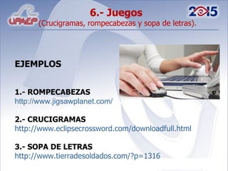 6.- Juegos  (Crucigramas, rompecabezas y sopa de letras). EJEMPLOS 1.- ROMPECABEZAS http://www.jigsawplanet.com/ 2.- CRUCIGRAMAS http://www.eclipsecrossword.com/downloadfull.html 3.- SOPA DE LETRAS http://www.tierradesoldados.com/?p=1316 