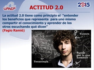 ACTITUD 2.0 La actitud 2.0 tiene como principio el  “entender los beneficios que representa  para uno mismo compartir el conocimiento y aprender de los otros escuchando qué dicen”  (Fagio Ramió) 