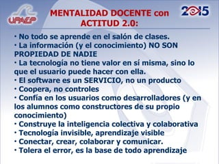 No todo se aprende en el salón de clases. La información (y el conocimiento) NO SON PROPIEDAD DE NADIE La tecnología no tiene valor en sí misma, sino lo que el usuario puede hacer con ella. El software es un SERVICIO, no un producto Coopera, no controles Confía en los usuarios como desarrolladores (y en los alumnos como constructores de su propio conocimiento) Construye la inteligencia colectiva y colaborativa Tecnología invisible, aprendizaje visible Conectar, crear, colaborar y comunicar. Tolera el error, es la base de todo aprendizaje MENTALIDAD DOCENTE con ACTITUD 2.0: 