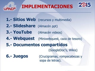 1.- Sitios Web  (recursos y multimedia) 2.- Slideshare  (Almacén ppt) 3.- YouTube  (Almacén videos) 4.- Webquest  (Miniwebquest, caza de tesoro) 5.- Documentos compartidos    (GoogleDoc’s, Wikis) 6.- Juegos  (Crucigramas, rompecabezas y    sopa de letras). IMPLEMENTACIONES 