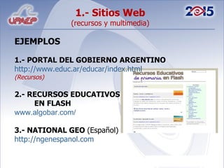 1.- Sitios Web  (recursos y multimedia) EJEMPLOS 1.- PORTAL DEL GOBIERNO ARGENTINO http://www.educ.ar/educar/index.html (Recursos) 2.- RECURSOS EDUCATIVOS  EN FLASH www.algobar.com/ 3.- NATIONAL GEO  (Español) http://ngenespanol.com 