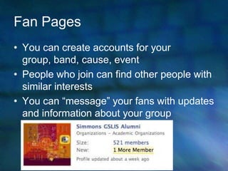 Fan PagesYou can create accounts for your group, band, cause, eventPeople who join can find other people with similar interestsYou can “message” your fans with updates and information about your group