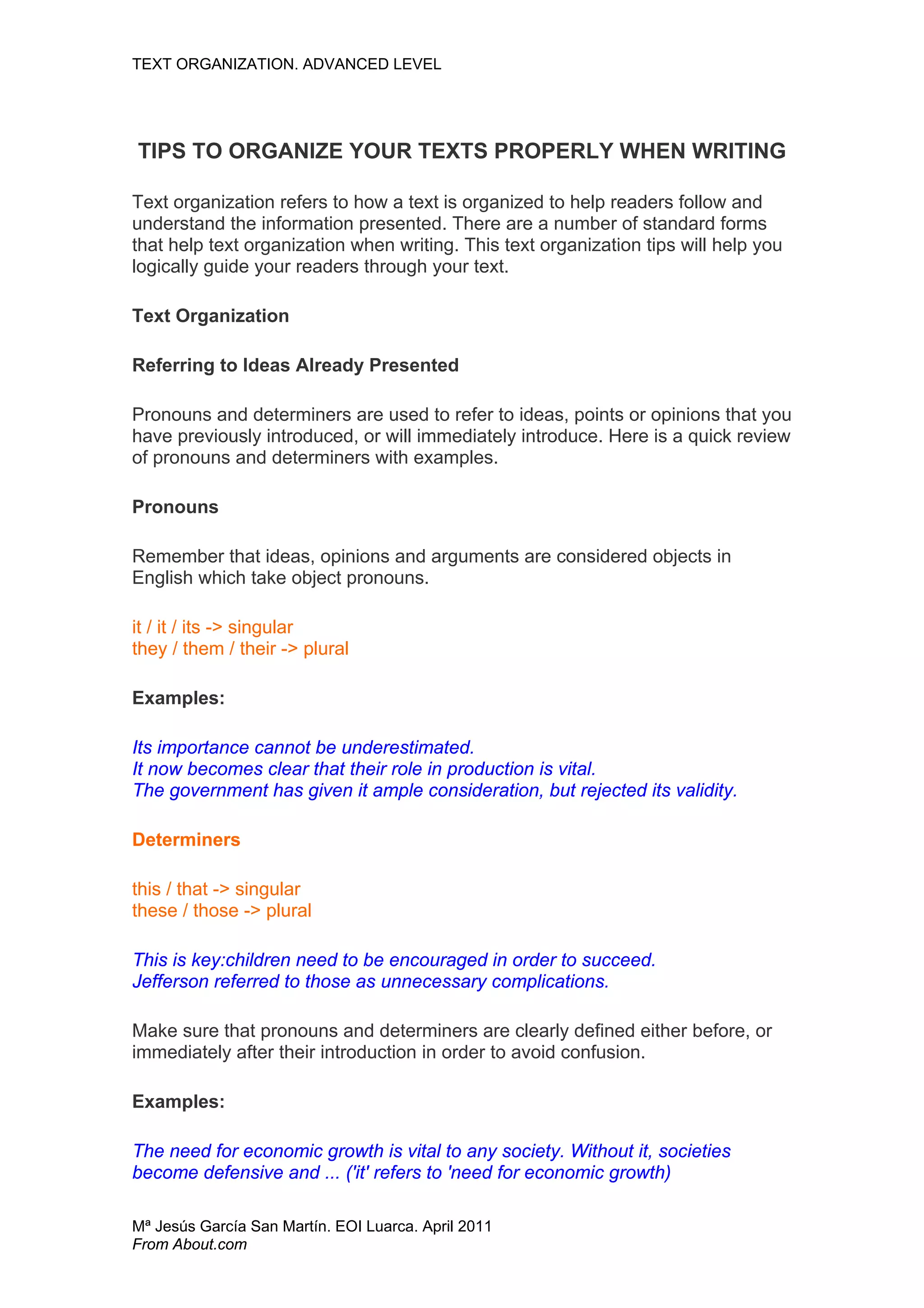 TEXT ORGANIZATION. ADVANCED LEVEL




TIPS TO ORGANIZE YOUR TEXTS PROPERLY WHEN WRITING

Text organization refers to how a text is organized to help readers follow and
understand the information presented. There are a number of standard forms
that help text organization when writing. This text organization tips will help you
logically guide your readers through your text.

Text Organization

Referring to Ideas Already Presented

Pronouns and determiners are used to refer to ideas, points or opinions that you
have previously introduced, or will immediately introduce. Here is a quick review
of pronouns and determiners with examples.

Pronouns

Remember that ideas, opinions and arguments are considered objects in
English which take object pronouns.

it / it / its -> singular
they / them / their -> plural

Examples:

Its importance cannot be underestimated.
It now becomes clear that their role in production is vital.
The government has given it ample consideration, but rejected its validity.

Determiners

this / that -> singular
these / those -> plural

This is key:children need to be encouraged in order to succeed.
Jefferson referred to those as unnecessary complications.

Make sure that pronouns and determiners are clearly defined either before, or
immediately after their introduction in order to avoid confusion.

Examples:

The need for economic growth is vital to any society. Without it, societies
become defensive and ... ('it' refers to 'need for economic growth)

Mª Jesús García San Martín. EOI Luarca. April 2011
From About.com
 