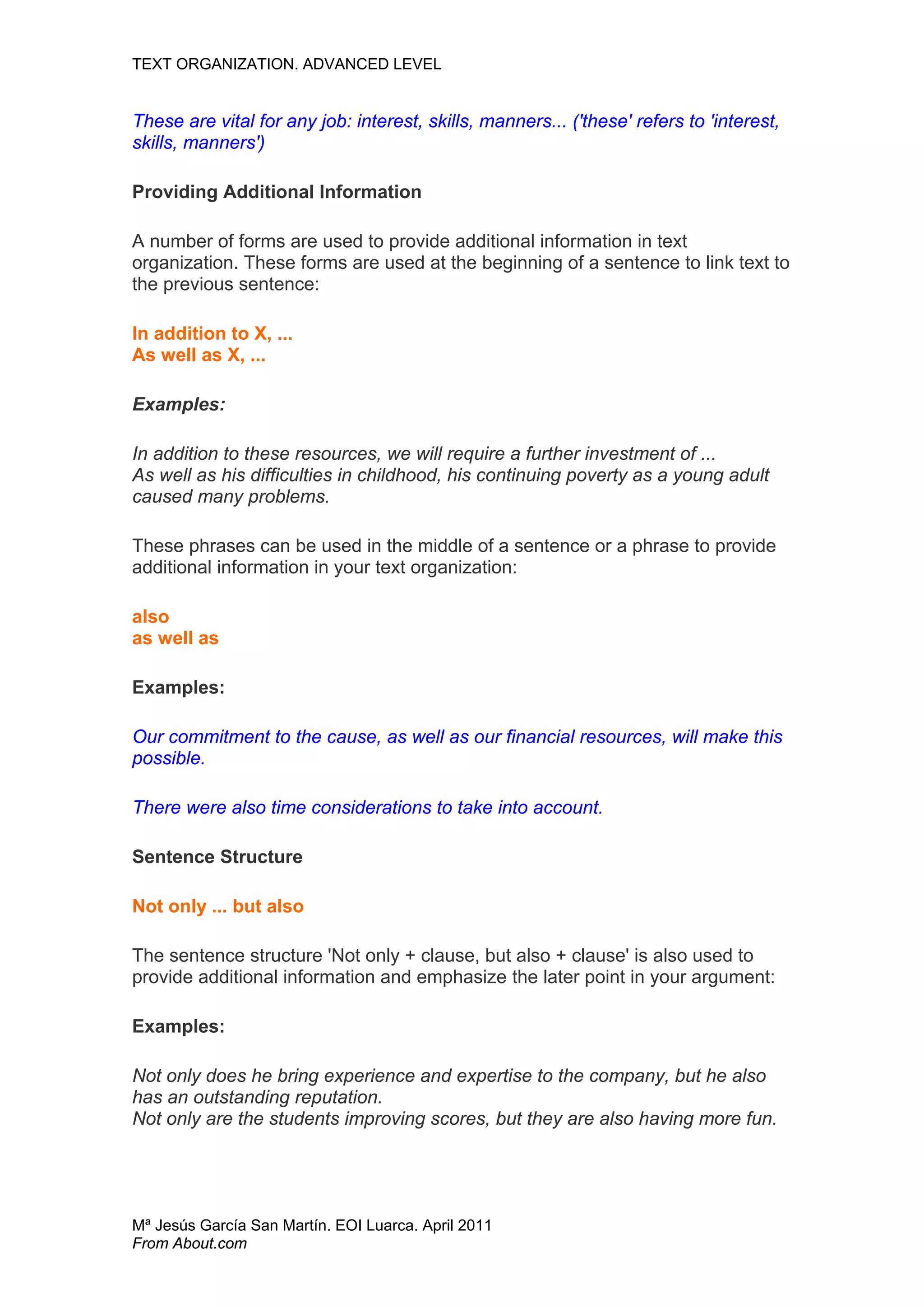 TEXT ORGANIZATION. ADVANCED LEVEL


These are vital for any job: interest, skills, manners... ('these' refers to 'interest,
skills, manners')

Providing Additional Information

A number of forms are used to provide additional information in text
organization. These forms are used at the beginning of a sentence to link text to
the previous sentence:

In addition to X, ...
As well as X, ...

Examples:

In addition to these resources, we will require a further investment of ...
As well as his difficulties in childhood, his continuing poverty as a young adult
caused many problems.

These phrases can be used in the middle of a sentence or a phrase to provide
additional information in your text organization:

also
as well as

Examples:

Our commitment to the cause, as well as our financial resources, will make this
possible.

There were also time considerations to take into account.

Sentence Structure

Not only ... but also

The sentence structure 'Not only + clause, but also + clause' is also used to
provide additional information and emphasize the later point in your argument:

Examples:

Not only does he bring experience and expertise to the company, but he also
has an outstanding reputation.
Not only are the students improving scores, but they are also having more fun.




Mª Jesús García San Martín. EOI Luarca. April 2011
From About.com
 