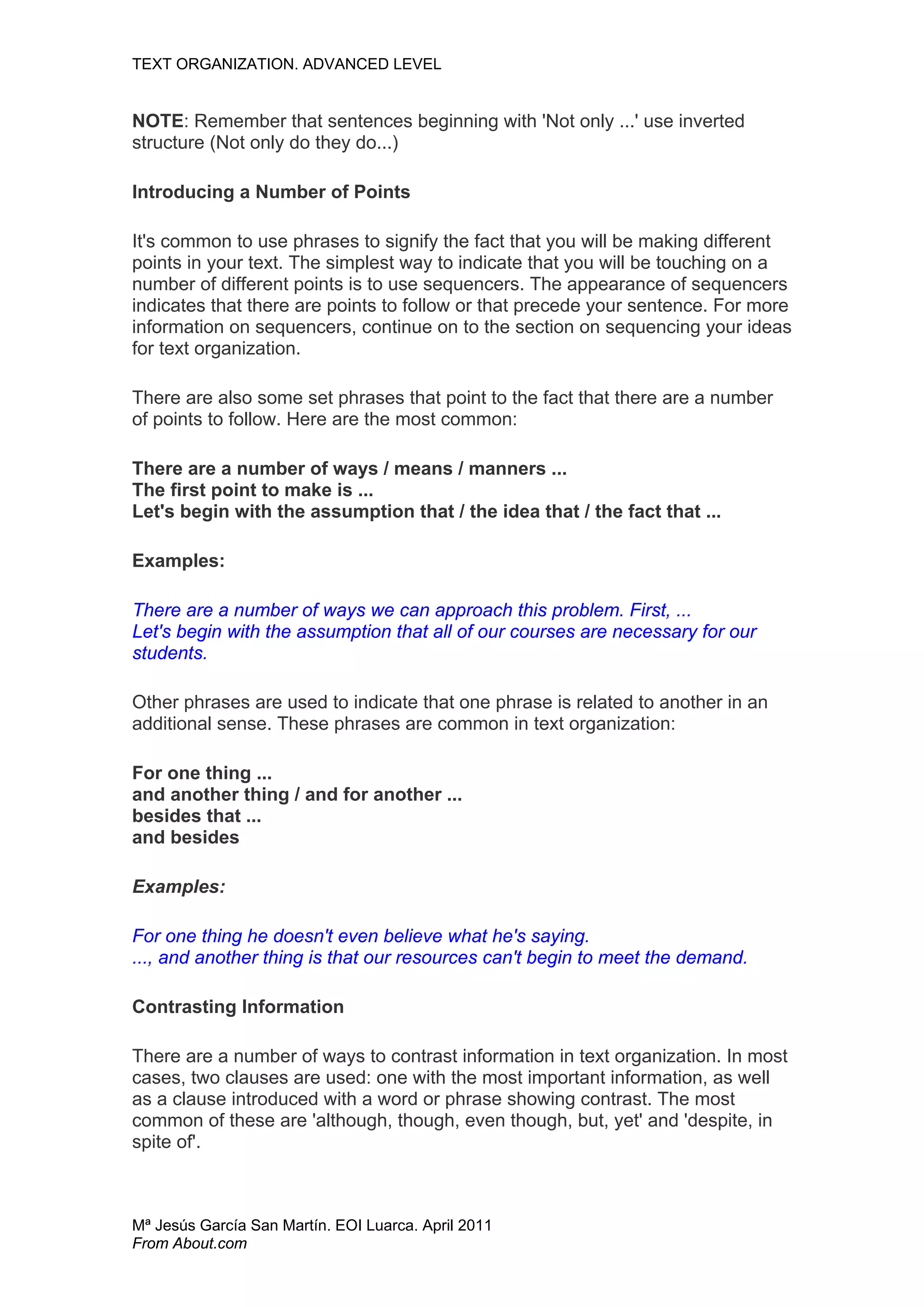 TEXT ORGANIZATION. ADVANCED LEVEL


NOTE: Remember that sentences beginning with 'Not only ...' use inverted
structure (Not only do they do...)

Introducing a Number of Points

It's common to use phrases to signify the fact that you will be making different
points in your text. The simplest way to indicate that you will be touching on a
number of different points is to use sequencers. The appearance of sequencers
indicates that there are points to follow or that precede your sentence. For more
information on sequencers, continue on to the section on sequencing your ideas
for text organization.

There are also some set phrases that point to the fact that there are a number
of points to follow. Here are the most common:

There are a number of ways / means / manners ...
The first point to make is ...
Let's begin with the assumption that / the idea that / the fact that ...

Examples:

There are a number of ways we can approach this problem. First, ...
Let's begin with the assumption that all of our courses are necessary for our
students.

Other phrases are used to indicate that one phrase is related to another in an
additional sense. These phrases are common in text organization:

For one thing ...
and another thing / and for another ...
besides that ...
and besides

Examples:

For one thing he doesn't even believe what he's saying.
..., and another thing is that our resources can't begin to meet the demand.

Contrasting Information

There are a number of ways to contrast information in text organization. In most
cases, two clauses are used: one with the most important information, as well
as a clause introduced with a word or phrase showing contrast. The most
common of these are 'although, though, even though, but, yet' and 'despite, in
spite of'.



Mª Jesús García San Martín. EOI Luarca. April 2011
From About.com
 