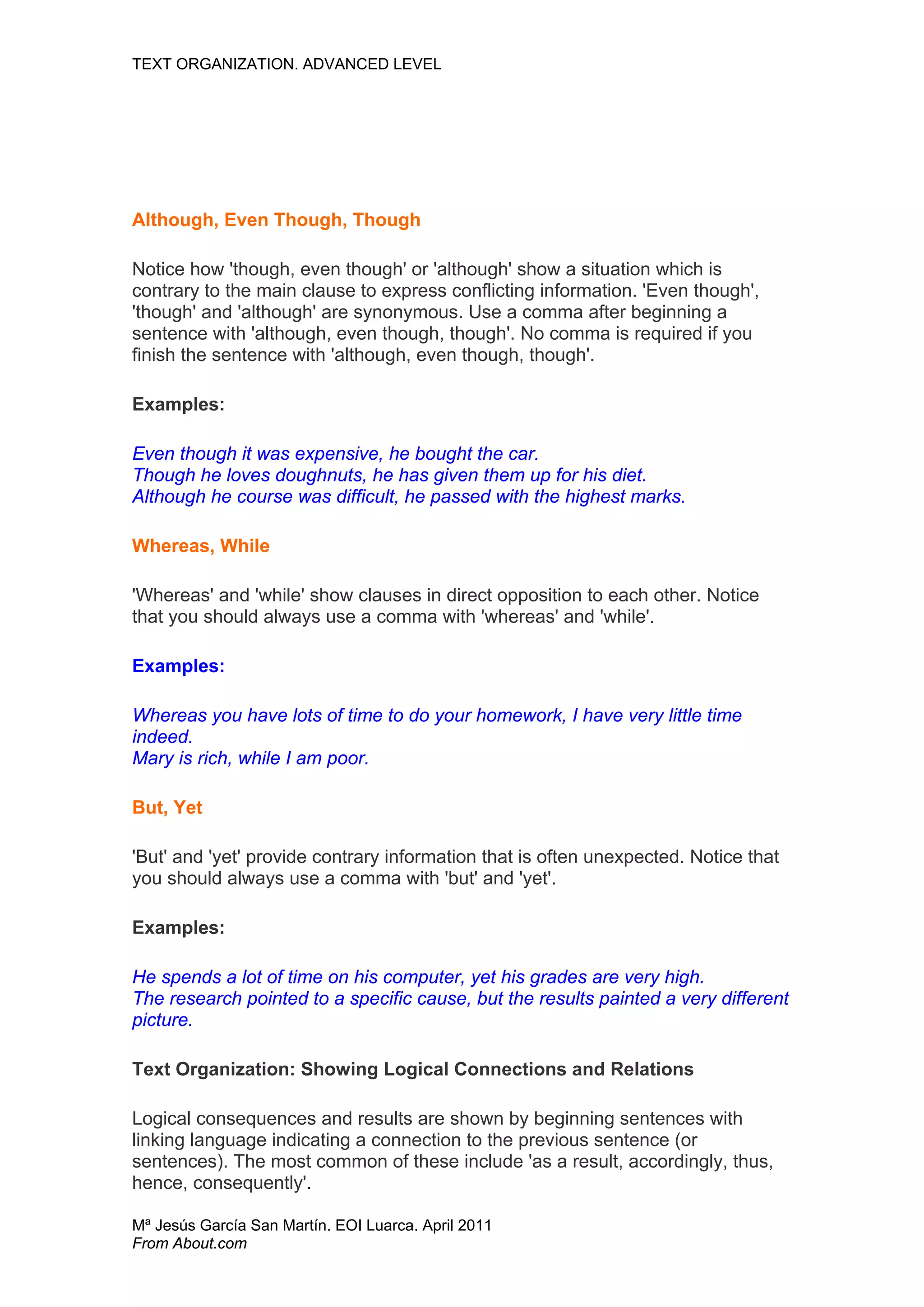 TEXT ORGANIZATION. ADVANCED LEVEL




Although, Even Though, Though

Notice how 'though, even though' or 'although' show a situation which is
contrary to the main clause to express conflicting information. 'Even though',
'though' and 'although' are synonymous. Use a comma after beginning a
sentence with 'although, even though, though'. No comma is required if you
finish the sentence with 'although, even though, though'.

Examples:

Even though it was expensive, he bought the car.
Though he loves doughnuts, he has given them up for his diet.
Although he course was difficult, he passed with the highest marks.

Whereas, While

'Whereas' and 'while' show clauses in direct opposition to each other. Notice
that you should always use a comma with 'whereas' and 'while'.

Examples:

Whereas you have lots of time to do your homework, I have very little time
indeed.
Mary is rich, while I am poor.

But, Yet

'But' and 'yet' provide contrary information that is often unexpected. Notice that
you should always use a comma with 'but' and 'yet'.

Examples:

He spends a lot of time on his computer, yet his grades are very high.
The research pointed to a specific cause, but the results painted a very different
picture.

Text Organization: Showing Logical Connections and Relations

Logical consequences and results are shown by beginning sentences with
linking language indicating a connection to the previous sentence (or
sentences). The most common of these include 'as a result, accordingly, thus,
hence, consequently'.

Mª Jesús García San Martín. EOI Luarca. April 2011
From About.com
 