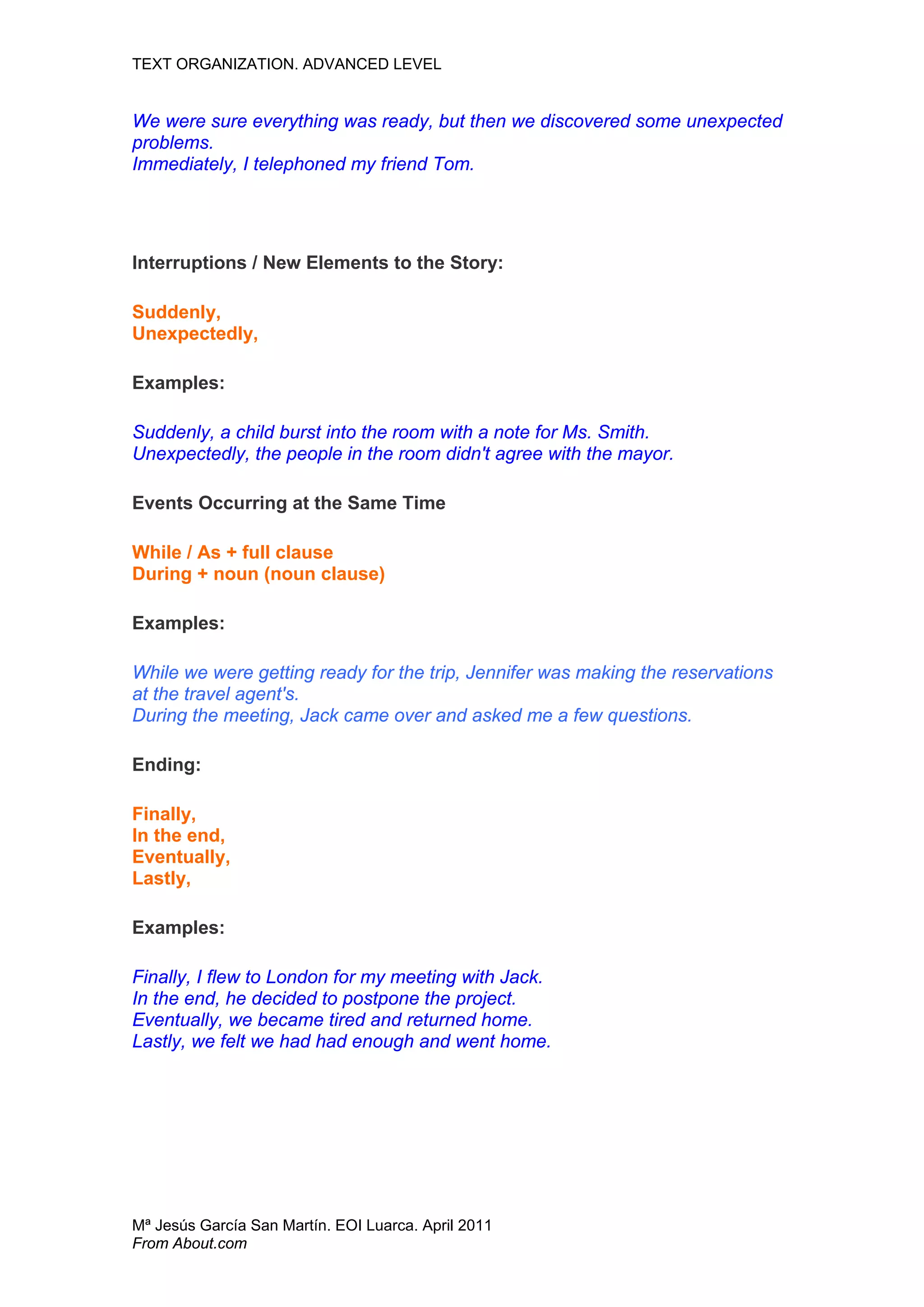 TEXT ORGANIZATION. ADVANCED LEVEL


We were sure everything was ready, but then we discovered some unexpected
problems.
Immediately, I telephoned my friend Tom.




Interruptions / New Elements to the Story:

Suddenly,
Unexpectedly,

Examples:

Suddenly, a child burst into the room with a note for Ms. Smith.
Unexpectedly, the people in the room didn't agree with the mayor.

Events Occurring at the Same Time

While / As + full clause
During + noun (noun clause)

Examples:

While we were getting ready for the trip, Jennifer was making the reservations
at the travel agent's.
During the meeting, Jack came over and asked me a few questions.

Ending:

Finally,
In the end,
Eventually,
Lastly,

Examples:

Finally, I flew to London for my meeting with Jack.
In the end, he decided to postpone the project.
Eventually, we became tired and returned home.
Lastly, we felt we had had enough and went home.




Mª Jesús García San Martín. EOI Luarca. April 2011
From About.com
 