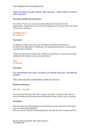 TEXT ORGANIZATION. ADVANCED LEVEL


These are vital for any job: interest, skills, manners... ('these' refers to 'interest,
skills, manners')

Providing Additional Information

A number of forms are used to provide additional information in text
organization. These forms are used at the beginning of a sentence to link text to
the previous sentence:

In addition to X, ...
As well as X, ...

Examples:

In addition to these resources, we will require a further investment of ...
As well as his difficulties in childhood, his continuing poverty as a young adult
caused many problems.

These phrases can be used in the middle of a sentence or a phrase to provide
additional information in your text organization:

also
as well as

Examples:

Our commitment to the cause, as well as our financial resources, will make this
possible.

There were also time considerations to take into account.

Sentence Structure

Not only ... but also

The sentence structure 'Not only + clause, but also + clause' is also used to
provide additional information and emphasize the later point in your argument:

Examples:

Not only does he bring experience and expertise to the company, but he also
has an outstanding reputation.
Not only are the students improving scores, but they are also having more fun.




Mª Jesús García San Martín. EOI Luarca. April 2011
From About.com
 