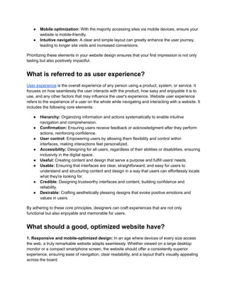 ● Mobile optimization: With the majority accessing sites via mobile devices, ensure your
website is mobile-friendly.
● Intuitive navigation: A clear and simple layout can greatly enhance the user journey,
leading to longer site visits and increased conversions.
Prioritizing these elements in your website design ensures that your first impression is not only
lasting but also positively impactful.
What is referred to as user experience?
User experience is the overall experience of any person using a product, system, or service. It
focuses on how seamlessly the user interacts with the product, how easy and enjoyable it is to
use, and any other factors that may influence the user's experience. Website user experience
refers to the experience of a user on the whole while navigating and interacting with a website. It
includes the following core elements:
● Hierarchy: Organizing information and actions systematically to enable intuitive
navigation and comprehension.
● Confirmation: Ensuring users receive feedback or acknowledgment after they perform
actions, reinforcing confidence.
● User control: Empowering users by allowing them flexibility and control within
interfaces, making interactions feel personalized.
● Accessibility: Designing for all users, regardless of their abilities or disabilities, ensuring
inclusivity in the digital space.
● Useful: Creating content and design that serve a purpose and fulfill users' needs.
● Usable: Ensuring that interfaces are clear, straightforward, and easy for users to
understand and structuring content and design in a way that users can effortlessly locate
what they're looking for.
● Credible: Designing trustworthy interfaces and content, building confidence and
reliability.
● Desirable: Crafting aesthetically pleasing designs that evoke positive emotions and
values in users.
By adhering to these core principles, designers can craft experiences that are not only
functional but also enjoyable and memorable for users.
What should a good, optimized website have?
1. Responsive and mobile-optimized design: In an age where devices of every size access
the web, a truly remarkable website adapts seamlessly. Whether viewed on a large desktop
monitor or a compact smartphone screen, the website should offer a consistently superior
experience, ensuring ease of navigation, clear readability, and a layout that's visually appealing
across the board.
 