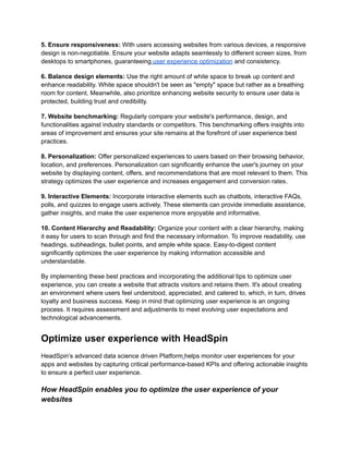 5. Ensure responsiveness: With users accessing websites from various devices, a responsive
design is non-negotiable. Ensure your website adapts seamlessly to different screen sizes, from
desktops to smartphones, guaranteeing user experience optimization and consistency.
6. Balance design elements: Use the right amount of white space to break up content and
enhance readability. White space shouldn't be seen as "empty" space but rather as a breathing
room for content. Meanwhile, also prioritize enhancing website security to ensure user data is
protected, building trust and credibility.
7. Website benchmarking: Regularly compare your website's performance, design, and
functionalities against industry standards or competitors. This benchmarking offers insights into
areas of improvement and ensures your site remains at the forefront of user experience best
practices.
8. Personalization: Offer personalized experiences to users based on their browsing behavior,
location, and preferences. Personalization can significantly enhance the user's journey on your
website by displaying content, offers, and recommendations that are most relevant to them. This
strategy optimizes the user experience and increases engagement and conversion rates.
9. Interactive Elements: Incorporate interactive elements such as chatbots, interactive FAQs,
polls, and quizzes to engage users actively. These elements can provide immediate assistance,
gather insights, and make the user experience more enjoyable and informative.
10. Content Hierarchy and Readability: Organize your content with a clear hierarchy, making
it easy for users to scan through and find the necessary information. To improve readability, use
headings, subheadings, bullet points, and ample white space. Easy-to-digest content
significantly optimizes the user experience by making information accessible and
understandable.
By implementing these best practices and incorporating the additional tips to optimize user
experience, you can create a website that attracts visitors and retains them. It's about creating
an environment where users feel understood, appreciated, and catered to, which, in turn, drives
loyalty and business success. Keep in mind that optimizing user experience is an ongoing
process. It requires assessment and adjustments to meet evolving user expectations and
technological advancements.
Optimize user experience with HeadSpin
HeadSpin’s advanced data science driven Platform helps monitor user experiences for your
apps and websites by capturing critical performance-based KPIs and offering actionable insights
to ensure a perfect user experience.
How HeadSpin enables you to optimize the user experience of your
websites
 