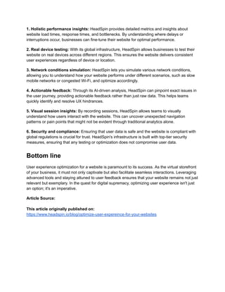 1. Holistic performance insights: HeadSpin provides detailed metrics and insights about
website load times, response times, and bottlenecks. By understanding where delays or
interruptions occur, businesses can fine-tune their website for optimal performance.
2. Real device testing: With its global infrastructure, HeadSpin allows businesses to test their
website on real devices across different regions. This ensures the website delivers consistent
user experiences regardless of device or location.
3. Network conditions simulation: HeadSpin lets you simulate various network conditions,
allowing you to understand how your website performs under different scenarios, such as slow
mobile networks or congested Wi-Fi, and optimize accordingly.
4. Actionable feedback: Through its AI-driven analysis, HeadSpin can pinpoint exact issues in
the user journey, providing actionable feedback rather than just raw data. This helps teams
quickly identify and resolve UX hindrances.
5. Visual session insights: By recording sessions, HeadSpin allows teams to visually
understand how users interact with the website. This can uncover unexpected navigation
patterns or pain points that might not be evident through traditional analytics alone.
6. Security and compliance: Ensuring that user data is safe and the website is compliant with
global regulations is crucial for trust. HeadSpin's infrastructure is built with top-tier security
measures, ensuring that any testing or optimization does not compromise user data.
Bottom line
User experience optimization for a website is paramount to its success. As the virtual storefront
of your business, it must not only captivate but also facilitate seamless interactions. Leveraging
advanced tools and staying attuned to user feedback ensures that your website remains not just
relevant but exemplary. In the quest for digital supremacy, optimizing user experience isn't just
an option; it's an imperative.
Article Source:
This article originally published on:
https://www.headspin.io/blog/optimize-user-expereince-for-your-websites
 