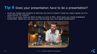 Sensitivity: Internal
 Could you instead ask someone to interview you live on camera? Could you make a game out of it,
using Kahoot! for instance?
 There are so many tools out there to help you such as Miro, which gives you virtual whiteboard
functionality. Maybe you can draw your way through your next digital presentation?
10 Ten tips to become a better virtual presenter
Tip 9 Does your presentation have to be a presentation?
 