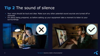 Sensitivity: Internal
 Your voice should be loud and clear. Make sure any other potential sound sources are turned off or
removed.
 It’s about being prepared, so before setting up your equipment take a moment to listen to your
surroundings.
Tip 2 The sound of silence
3 Ten tips to become a better virtual presenter
 