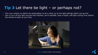 Sensitivity: Internal
• Turn your camera on before the presentation to do a check up on the light settings before you go live.
• Dim or turn off any light sources that interfere, and if possible, have a bright, soft light coming from behind
the camera to light up your face.
4 Ten tips to become a better virtual presenter
Tip 3 Let there be light – or perhaps not?
 