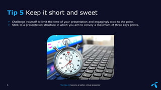 Sensitivity: Internal
 Challenge yourself to limit the time of your presentation and engagingly stick to the point.
 Stick to a presentation structure in which you aim to convey a maximum of three keys points.
6 Ten tips to become a better virtual presenter
Tip 5 Keep it short and sweet
 